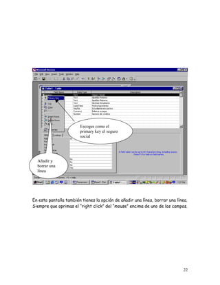 Escoges como el
                        primary key el seguro
                        social




  Añadir y
  borrar una
  línea




En esta pantalla también tienes la opción de añadir una línea, borrar una línea.
Siempre que oprimas el “right click” del “mouse” encima de uno de los campos.




                                                                             22
 