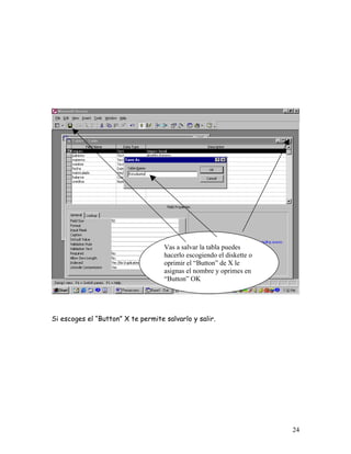 Vas a salvar la tabla puedes
                                    hacerlo escogiendo el diskette o
                                    oprimir el “Button” de X le
                                    asignas el nombre y oprimes en
                                    “Button” OK




Si escoges el “Button” X te permite salvarlo y salir.




                                                                       24
 