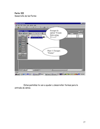 Parte III
Desarrollo de las Forms




                                      Escoges la
                                      option “Create
                                      form using
                                      Wizard”




                                   Paso 1: Escoges
                                   “Forms”




         Estas pantallas te van a ayudar a desarrollar formas para la
entrada de datos.




                                                                        27
 