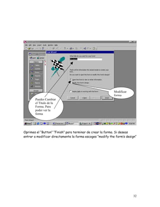 Modificar
                                                            forma
       Puedes Cambiar
       el Título de la
       Forma. Para
       poder ver la
       forma




Oprimes el “Button” “Finish” para terminar de crear la forma. Si deseas
entrar a modificar directamente la forma escoges “modify the form’s design”




                                                                        32
 