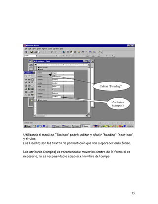 Editar “Heading”




                                                             Atributos
                                                             (campos)




Utilizando el menú de “Toolbox” podrás editar y añadir “heading”, “text box”
y títulos.
Los Heading son los textos de presentación que van a aparecer en la forma.

Los atributos (campos) es recomendable moverlos dentro de la forma si es
necesario, no es recomendable cambiar el nombre del campo.




                                                                           35
 