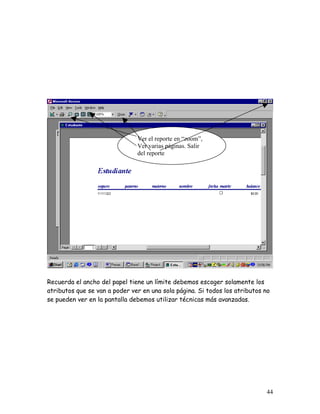 Ver el reporte en “zoom”,
                               Ver varias páginas. Salir
                               del reporte




Recuerda el ancho del papel tiene un límite debemos escoger solamente los
atributos que se van a poder ver en una sola página. Si todos los atributos no
se pueden ver en la pantalla debemos utilizar técnicas más avanzadas.




                                                                            44
 