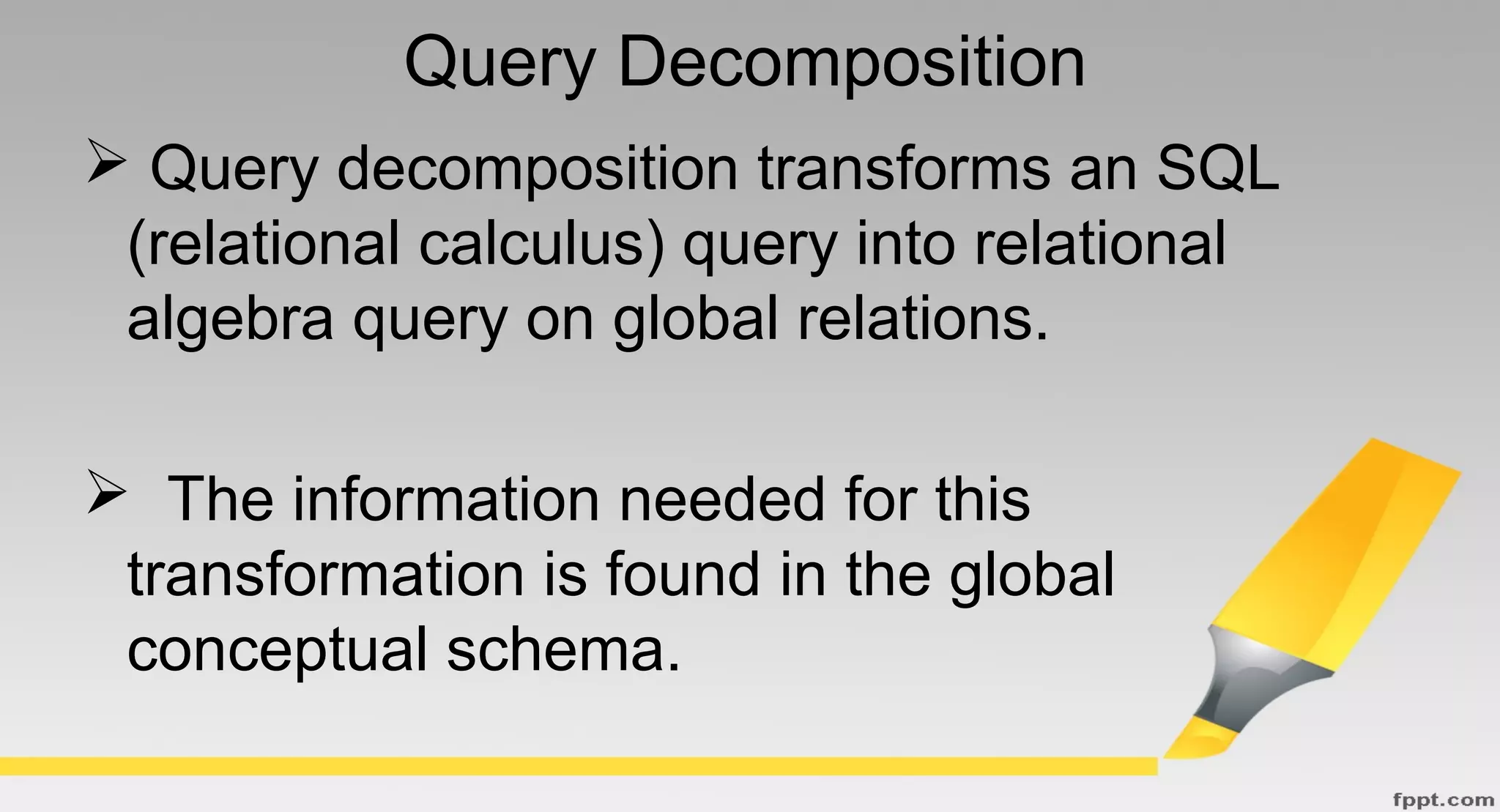 Query Decomposition
 Query decomposition transforms an SQL
(relational calculus) query into relational
algebra query on global relations.
 The information needed for this
transformation is found in the global
conceptual schema.
 