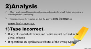 2)Analysis
 Query analysis enables rejection of normalized queries for which further processing is
either impossible or necessary.
 The main reasons for rejection are that the query is type incorrect or
semantically incorrect.
1)Type incorrect:
• If any of its attribute or relation names are not defined in the
global schema
• If operations are applied to attributes of the wrong type
 
