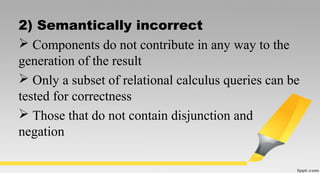 2) Semantically incorrect
 Components do not contribute in any way to the
generation of the result
 Only a subset of relational calculus queries can be
tested for correctness
 Those that do not contain disjunction and
negation
 
