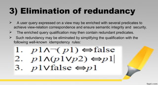3) Elimination of redundancy
 A user query expressed on a view may be enriched with several predicates to
achieve view-relation correspondence and ensure semantic integrity and security.
 The enriched query qualification may then contain redundant predicates.
 Such redundancy may be eliminated by simplifying the qualification with the
following well-known idempotency rules:
 