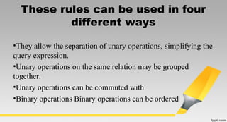 These rules can be used in four
different ways
•They allow the separation of unary operations, simplifying the
query expression.
•Unary operations on the same relation may be grouped
together.
•Unary operations can be commuted with
•Binary operations Binary operations can be ordered
 