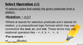 Select Operation ( )σ
•It selects tuples that satisfy the given predicate from a
relation.
•Notation − σp(r)
•Where σ stands for selection predicate and r stands for
relation. p is prepositional logic formula which may use
connectors like and, or, and not. These terms may use
relational operators like − =, ≠, ≥, < , >, ≤.
•For example −
•σsubject = "database"(Books)
 