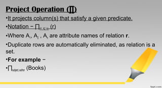 Project Operation (∏)
•It projects column(s) that satisfy a given predicate.
•Notation − ∏A1, A2, An (r)
•Where A1, A2 , An are attribute names of relation r.
•Duplicate rows are automatically eliminated, as relation is a
set.
•For example −
•∏subject, author (Books)
 