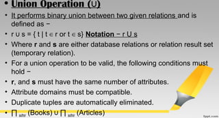 • Union Operation ( )∪
• It performs binary union between two given relations and is
defined as −
• r s = { t | t r or t s}∪ ∈ ∈ Notation − r U s
• Where r and s are either database relations or relation result set
(temporary relation).
• For a union operation to be valid, the following conditions must
hold −
• r, and s must have the same number of attributes.
• Attribute domains must be compatible.
• Duplicate tuples are automatically eliminated.
• ∏ author (Books) ∏∪ author (Articles)
 