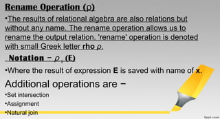 Rename Operation ( )ρ
•The results of relational algebra are also relations but
without any name. The rename operation allows us to
rename the output relation. 'rename' operation is denoted
with small Greek letter rho ρ.
Notation   − ρ x (E)
•Where the result of expression E is saved with name of x.
Additional operations are −
•Set intersection
•Assignment
•Natural join
 