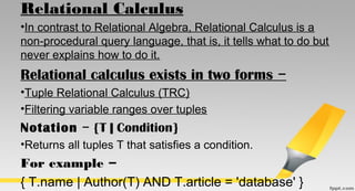 Relational Calculus
•In contrast to Relational Algebra, Relational Calculus is a
non-procedural query language, that is, it tells what to do but
never explains how to do it.
Relational calculus exists in two forms −
•Tuple Relational Calculus (TRC)
•Filtering variable ranges over tuples
Notation  {T | Condition}−
•Returns all tuples T that satisfies a condition.
For example −
{ T.name | Author(T) AND T.article = 'database' }
 