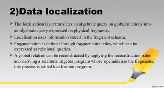 2)Data localization
 The localization layer translates an algebraic query on global relations into
an algebraic query expressed on physical fragments.
 Localization uses information stored in the fragment schema.
 Fragmentation is defined through fragmentation riles, which can be
expressed as relational queries.
 A global relation can be reconstructed by applying the reconstruction rules
and deriving a relational algebra program whose operands are the fragments,
this process is called localization program.
 