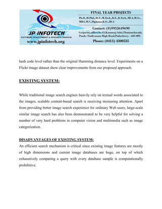 hash code level rather than the original Hamming distance level. Experiments on a
Flickr image dataset show clear improvements from our proposed approach.
EXISTING SYSTEM:
While traditional image search engines heavily rely on textual words associated to
the images, scalable content-based search is receiving increasing attention. Apart
from providing better image search experience for ordinary Web users, large-scale
similar image search has also been demonstrated to be very helpful for solving a
number of very hard problems in computer vision and multimedia such as image
categorization.
DISADVANTAGES OF EXISTING SYSTEM:
An efficient search mechanism is critical since existing image features are mostly
of high dimensions and current image databases are huge, on top of which
exhaustively comparing a query with every database sample is computationally
prohibitive.
 