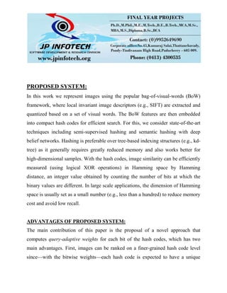 PROPOSED SYSTEM:
In this work we represent images using the popular bag-of-visual-words (BoW)
framework, where local invariant image descriptors (e.g., SIFT) are extracted and
quantized based on a set of visual words. The BoW features are then embedded
into compact hash codes for efficient search. For this, we consider state-of-the-art
techniques including semi-supervised hashing and semantic hashing with deep
belief networks. Hashing is preferable over tree-based indexing structures (e.g., kd-
tree) as it generally requires greatly reduced memory and also works better for
high-dimensional samples. With the hash codes, image similarity can be efficiently
measured (using logical XOR operations) in Hamming space by Hamming
distance, an integer value obtained by counting the number of bits at which the
binary values are different. In large scale applications, the dimension of Hamming
space is usually set as a small number (e.g., less than a hundred) to reduce memory
cost and avoid low recall.
ADVANTAGES OF PROPOSED SYSTEM:
The main contribution of this paper is the proposal of a novel approach that
computes query-adaptive weights for each bit of the hash codes, which has two
main advantages. First, images can be ranked on a finer-grained hash code level
since—with the bitwise weights—each hash code is expected to have a unique
 