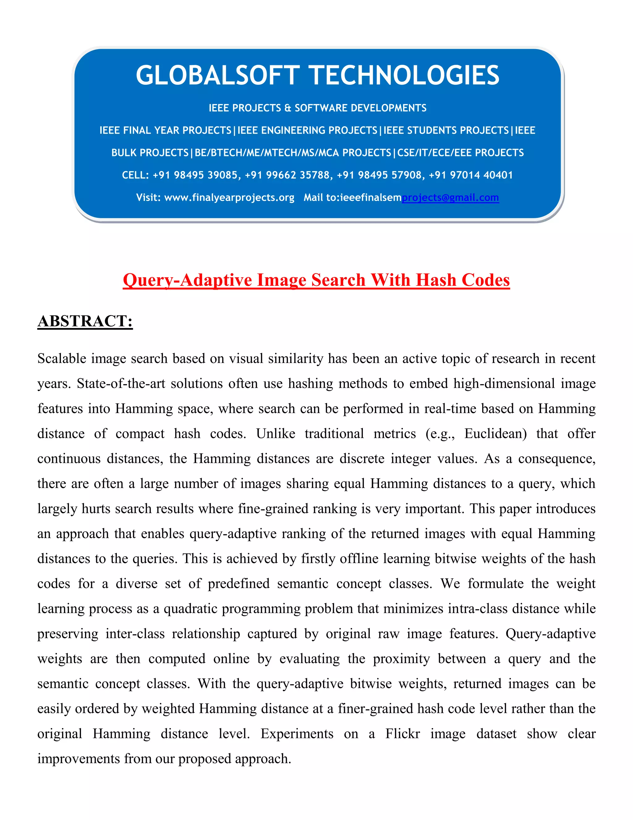 Query-Adaptive Image Search With Hash Codes
ABSTRACT:
Scalable image search based on visual similarity has been an active topic of research in recent
years. State-of-the-art solutions often use hashing methods to embed high-dimensional image
features into Hamming space, where search can be performed in real-time based on Hamming
distance of compact hash codes. Unlike traditional metrics (e.g., Euclidean) that offer
continuous distances, the Hamming distances are discrete integer values. As a consequence,
there are often a large number of images sharing equal Hamming distances to a query, which
largely hurts search results where fine-grained ranking is very important. This paper introduces
an approach that enables query-adaptive ranking of the returned images with equal Hamming
distances to the queries. This is achieved by firstly offline learning bitwise weights of the hash
codes for a diverse set of predefined semantic concept classes. We formulate the weight
learning process as a quadratic programming problem that minimizes intra-class distance while
preserving inter-class relationship captured by original raw image features. Query-adaptive
weights are then computed online by evaluating the proximity between a query and the
semantic concept classes. With the query-adaptive bitwise weights, returned images can be
easily ordered by weighted Hamming distance at a finer-grained hash code level rather than the
original Hamming distance level. Experiments on a Flickr image dataset show clear
improvements from our proposed approach.
GLOBALSOFT TECHNOLOGIES
IEEE PROJECTS & SOFTWARE DEVELOPMENTS
IEEE FINAL YEAR PROJECTS|IEEE ENGINEERING PROJECTS|IEEE STUDENTS PROJECTS|IEEE
BULK PROJECTS|BE/BTECH/ME/MTECH/MS/MCA PROJECTS|CSE/IT/ECE/EEE PROJECTS
CELL: +91 98495 39085, +91 99662 35788, +91 98495 57908, +91 97014 40401
Visit: www.finalyearprojects.org Mail to:ieeefinalsemprojects@gmail.com
 