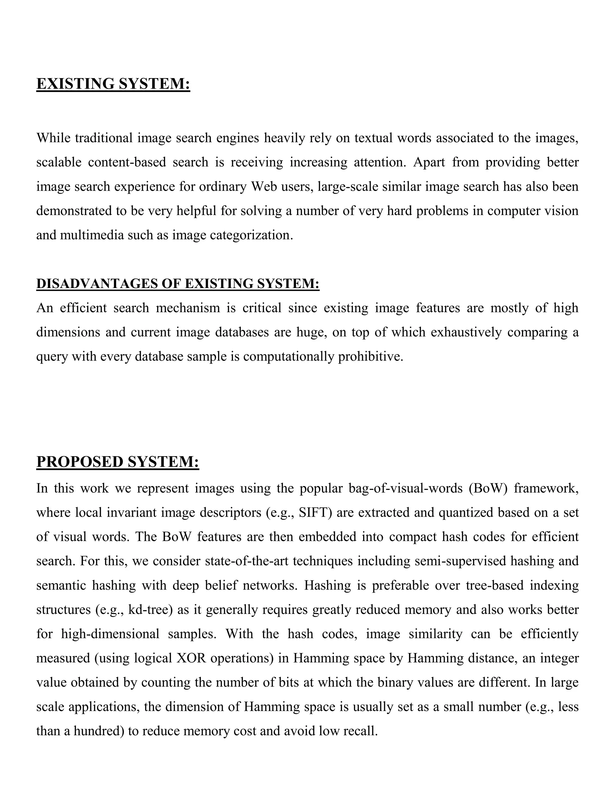 EXISTING SYSTEM:
While traditional image search engines heavily rely on textual words associated to the images,
scalable content-based search is receiving increasing attention. Apart from providing better
image search experience for ordinary Web users, large-scale similar image search has also been
demonstrated to be very helpful for solving a number of very hard problems in computer vision
and multimedia such as image categorization.
DISADVANTAGES OF EXISTING SYSTEM:
An efficient search mechanism is critical since existing image features are mostly of high
dimensions and current image databases are huge, on top of which exhaustively comparing a
query with every database sample is computationally prohibitive.
PROPOSED SYSTEM:
In this work we represent images using the popular bag-of-visual-words (BoW) framework,
where local invariant image descriptors (e.g., SIFT) are extracted and quantized based on a set
of visual words. The BoW features are then embedded into compact hash codes for efficient
search. For this, we consider state-of-the-art techniques including semi-supervised hashing and
semantic hashing with deep belief networks. Hashing is preferable over tree-based indexing
structures (e.g., kd-tree) as it generally requires greatly reduced memory and also works better
for high-dimensional samples. With the hash codes, image similarity can be efficiently
measured (using logical XOR operations) in Hamming space by Hamming distance, an integer
value obtained by counting the number of bits at which the binary values are different. In large
scale applications, the dimension of Hamming space is usually set as a small number (e.g., less
than a hundred) to reduce memory cost and avoid low recall.
 
