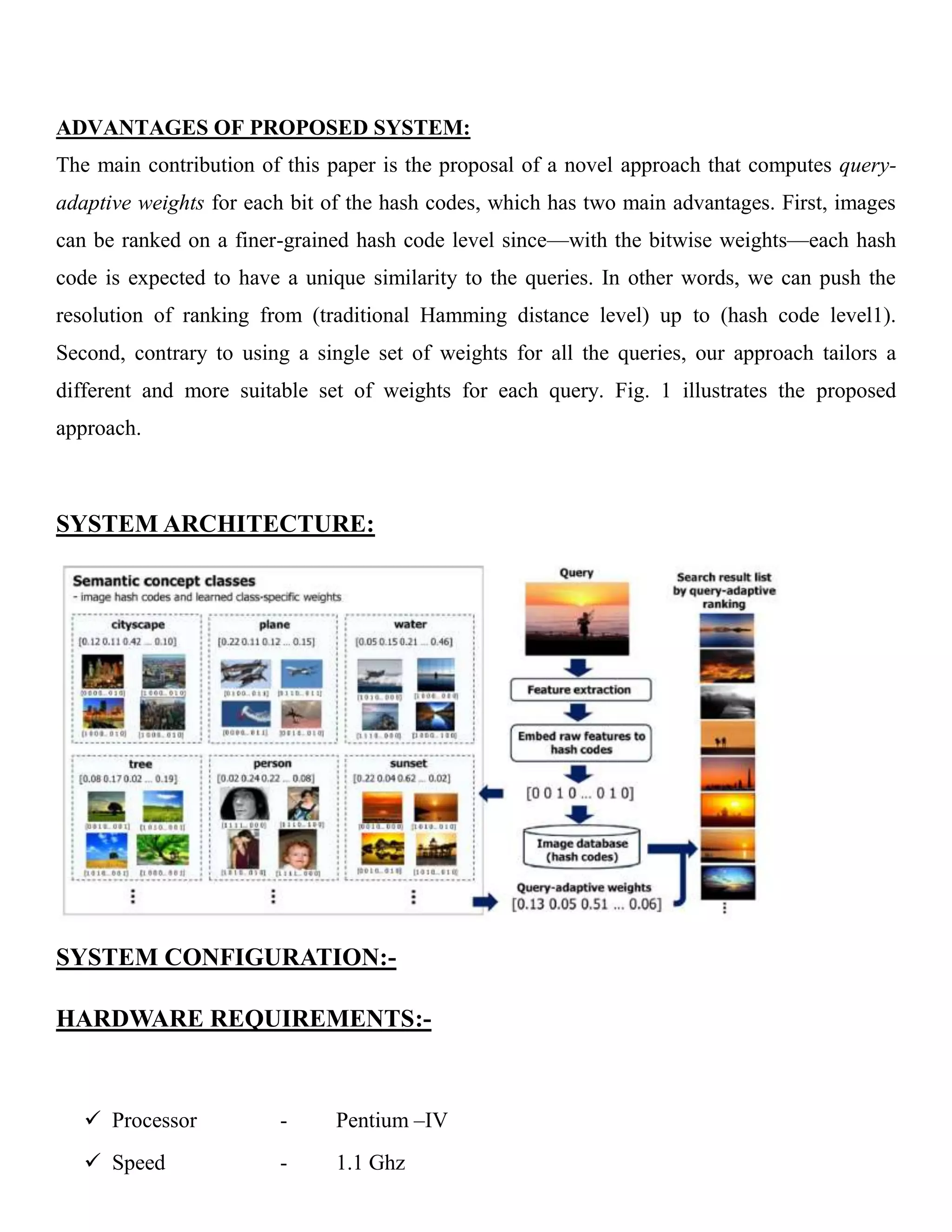 ADVANTAGES OF PROPOSED SYSTEM:
The main contribution of this paper is the proposal of a novel approach that computes query-
adaptive weights for each bit of the hash codes, which has two main advantages. First, images
can be ranked on a finer-grained hash code level since—with the bitwise weights—each hash
code is expected to have a unique similarity to the queries. In other words, we can push the
resolution of ranking from (traditional Hamming distance level) up to (hash code level1).
Second, contrary to using a single set of weights for all the queries, our approach tailors a
different and more suitable set of weights for each query. Fig. 1 illustrates the proposed
approach.
SYSTEM ARCHITECTURE:
SYSTEM CONFIGURATION:-
HARDWARE REQUIREMENTS:-
 Processor - Pentium –IV
 Speed - 1.1 Ghz
 