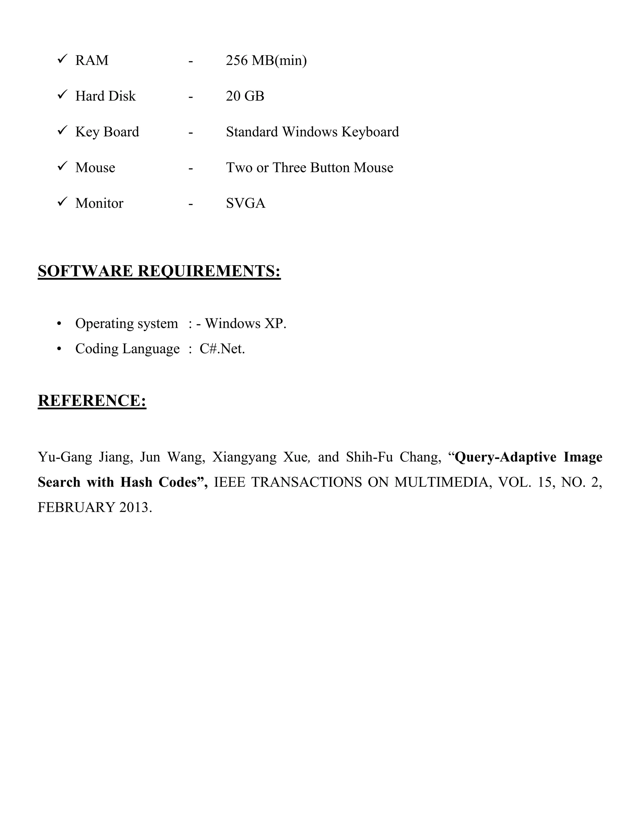  RAM - 256 MB(min)
 Hard Disk - 20 GB
 Key Board - Standard Windows Keyboard
 Mouse - Two or Three Button Mouse
 Monitor - SVGA
SOFTWARE REQUIREMENTS:
• Operating system : - Windows XP.
• Coding Language : C#.Net.
REFERENCE:
Yu-Gang Jiang, Jun Wang, Xiangyang Xue, and Shih-Fu Chang, ―Query-Adaptive Image
Search with Hash Codes”, IEEE TRANSACTIONS ON MULTIMEDIA, VOL. 15, NO. 2,
FEBRUARY 2013.
 