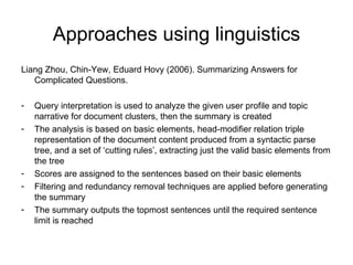 Approaches using linguistics Liang Zhou, Chin-Yew, Eduard Hovy (2006). Summarizing Answers for Complicated Questions. Query interpretation is used to analyze the given user profile and topic narrative for document clusters, then the summary is created The analysis is based on basic elements, head-modifier relation triple representation of the document content produced from a syntactic parse tree, and a set of ‘cutting rules’, extracting just the valid basic elements from the tree Scores are assigned to the sentences based on their basic elements Filtering and redundancy removal techniques are applied before generating the summary The summary outputs the topmost sentences until the required sentence limit is reached 
