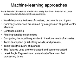 Machine-learning approaches Frank Schilder, Ravikumar Kondadadi (2008). FastSum: Fast and accurate query-based multi-document summarization.  Word-frequency features of clusters, documents and topics Summary sentences are ranked by a regression Support Vector Machine Sentence splitting Filtering candidate sentences Computing the word frequencies in the documents of a cluster Topic description (a list of key words, and phrases) Topic title (the query of queries) The features used are word-based and sentence-based Least Angle Regression – minimal set of features, fast processing times 