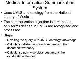 Medical Information Summarization System Uses UMLS and ontology from the National Library of Medicine The summarization algorithm is term-based, only terms defined in UMLS are recognized and processed. Steps Revising the query with UMLS ontology knowledge Calculating distance of each sentence in the document wrt query Calculating pair-wise distances among the candidate sentences 