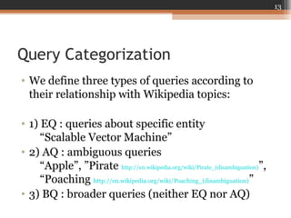 Query Categorization
• We define three types of queries according to
their relationship with Wikipedia topics:
• 1) EQ : queries about specific entity
“Scalable Vector Machine”
• 2) AQ : ambiguous queries
“Apple”, ”Pirate http://en.wikipedia.org/wiki/Pirate_(disambiguation)”,
“Poaching http://en.wikipedia.org/wiki/Poaching_(disambiguation)”
• 3) BQ : broader queries (neither EQ nor AQ)
13
 