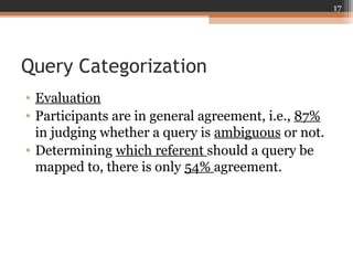 Query Categorization
• Evaluation
• Participants are in general agreement, i.e., 87%
in judging whether a query is ambiguous or not.
• Determining which referent should a query be
mapped to, there is only 54% agreement.
17
 