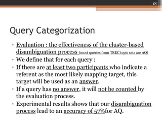 Query Categorization
• Evaluation : the effectiveness of the cluster-based
disambiguation process (most queries from TREC topic sets are AQ)
• We define that for each query :
• If there are at least two participants who indicate a
referent as the most likely mapping target, this
target will be used as an answer.
• If a query has no answer, it will not be counted by
the evaluation process.
• Experimental results shows that our disambiguation
process lead to an accuracy of 57%for AQ.
18
 