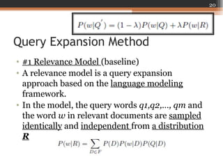 Query Expansion Method
• #1 Relevance Model (baseline)
• A relevance model is a query expansion
approach based on the language modeling
framework.
• In the model, the query words q1,q2,…, qm and
the word w in relevant documents are sampled
identically and independent from a distribution
R
20
 