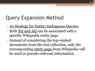 Query Expansion Method
• #2 Strategy for Entity/Ambiguous Queries
• Both EQ and AQ can be associated with a
specific Wikipedia entity page.
• Instead of considering the top-ranked
documents from the test collection, only the
corresponding entity page from Wikipedia will
be used as pseudo-relevant information.
21
 