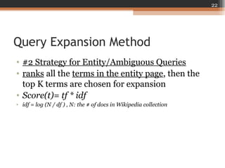 Query Expansion Method
• #2 Strategy for Entity/Ambiguous Queries
• ranks all the terms in the entity page, then the
top K terms are chosen for expansion
• Score(t)= tf * idf
• idf = log (N / df ) , N: the # of docs in Wikipedia collection
22
 