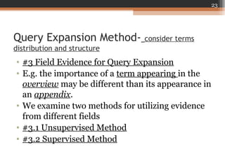 Query Expansion Method- consider terms
distribution and structure
• #3 Field Evidence for Query Expansion
• E.g. the importance of a term appearing in the
overview may be different than its appearance in
an appendix.
• We examine two methods for utilizing evidence
from different fields
• #3.1 Unsupervised Method
• #3.2 Supervised Method
23
 