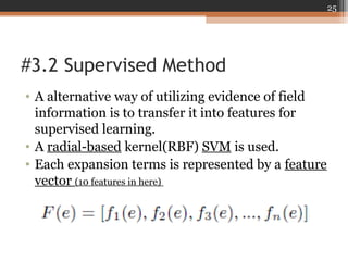 #3.2 Supervised Method
• A alternative way of utilizing evidence of field
information is to transfer it into features for
supervised learning.
• A radial-based kernel(RBF) SVM is used.
• Each expansion terms is represented by a feature
vector (10 features in here)
25
 