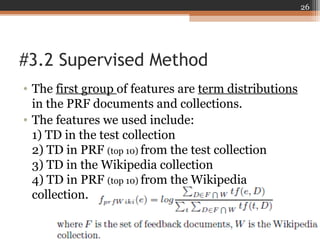 #3.2 Supervised Method
• The first group of features are term distributions
in the PRF documents and collections.
• The features we used include:
1) TD in the test collection
2) TD in PRF (top 10) from the test collection
3) TD in the Wikipedia collection
4) TD in PRF (top 10) from the Wikipedia
collection.
26
 