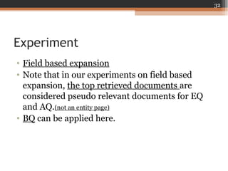 Experiment
• Field based expansion
• Note that in our experiments on field based
expansion, the top retrieved documents are
considered pseudo relevant documents for EQ
and AQ.(not an entity page)
• BQ can be applied here.
32
 
