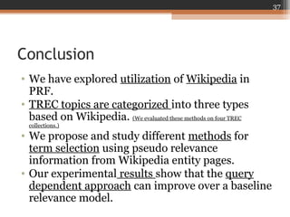 Conclusion
• We have explored utilization of Wikipedia in
PRF.
• TREC topics are categorized into three types
based on Wikipedia. (We evaluated these methods on four TREC
collections.)
• We propose and study different methods for
term selection using pseudo relevance
information from Wikipedia entity pages.
• Our experimental results show that the query
dependent approach can improve over a baseline
relevance model.
37
 