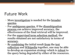Future Work
• More investigation is needed for the broader
queries.
• For ambiguous queries, if the disambiguation
process can achieve improved accuracy, the
effectiveness of the final retrieval will be improved.
• For the supervised term selection method, the
results obtained are not satisfactory in terms of
accuracy.
• By combining the initial result from the test
collection and Wikipedia together, one may be able
to develop an expansion strategy which is robust to
the query being degraded by either of the resources.
39
 