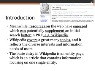 Introduction
• Meanwhile, resources on the web have emerged
which can potentially supplement an initial
search better in PRF, e.g. Wikipedia.
• Wikipedia covers a great many topics, and it
reflects the diverse interests and information
needs of users.
• The basic entry in Wikipedia is an entity page,
which is an article that contains information
focusing on one single entity.
4
 