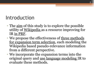 Introduction
• The aim of this study is to explore the possible
utility of Wikipedia as a resource improving for
IR in PRF.
• We propose the effectiveness of three methods
for expansion term selection, each modeling the
Wikipedia based pseudo-relevance information
from a different perspective.
• We incorporate the expansion terms into the
original query and use language modeling IR to
evaluate these methods.
5
 