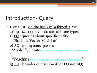 Introduction- Query
• Using PRF on the basis of Wikipedia, we
categorize a query into one of three types:
1) EQ : queries about specific entity
“Scalable Vector Machine”
2) AQ : ambiguous queries
“Apple” ”, ”Piratehttp://en.wikipedia.org/wiki/Pirate_(disambiguation)
”,
“Poaching http://en.wikipedia.org/wiki/Poaching_(disambiguation)”
3) BQ : broader queries (neither EQ nor AQ)
6
 