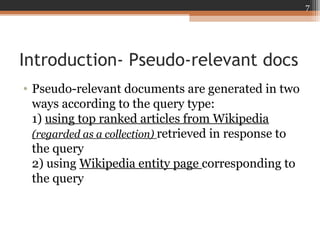 Introduction- Pseudo-relevant docs
• Pseudo-relevant documents are generated in two
ways according to the query type:
1) using top ranked articles from Wikipedia
(regarded as a collection) retrieved in response to
the query
2) using Wikipedia entity page corresponding to
the query
7
 
