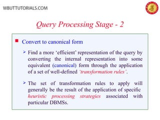 Query Processing Stage - 2
 Convert to canonical form
 Find a more ‘efficient’ representation of the query by
converting the internal representation into some
equivalent (canonical) form through the application
of a set of well-defined ‘transformation rules’.
 The set of transformation rules to apply will
generally be the result of the application of specific
heuristic processing strategies associated with
particular DBMSs.
 