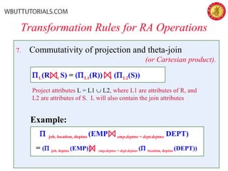 7. Commutativity of projection and theta-join
(or Cartesian product).
Transformation Rules for RA Operations
Example:
Π job, location, deptno (EMP emp.deptno = dept.deptno DEPT)
= (Π job, deptno (EMP)) emp.deptno = dept.deptno (Π location, deptno (DEPT))
ΠL(R r S) = (ΠL1(R)) r (ΠL2(S))
Project attributes L = L1 ∪ L2, where L1 are attributes of R, and
L2 are attributes of S. L will also contain the join attributes
 