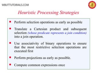 Heuristic Processing Strategies
 Perform selection operations as early as possible
 Translate a Cartesian product and subsequent
selection (whose predicate represents a join condition)
into a join operation.
 Use associativity of binary operations to ensure
that the most restrictive selection operations are
executed first
 Perform projections as early as possible.
 Compute common expressions once
 
