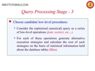 Query Processing Stage - 3
 Choose candidate low-level procedures
 Consider the (optimised canonical) query as a series
of low-level operations (join, restrict, etc…).
 For each of these operations generate alternative
execution strategies and calculate the cost of such
strategies on the basis of statistical information held
about the database tables (files).
 