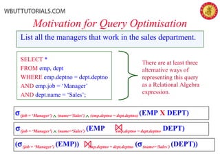 Motivation for Query Optimisation
List all the managers that work in the sales department.
SELECT *
FROM emp, dept
WHERE emp.deptno = dept.deptno
AND emp.job = ‘Manager’
AND dept.name = ‘Sales’;
σ(job = ‘Manager’) ∧ (name=‘Sales’) ∧ (emp.deptno = dept.deptno) (EMP X DEPT)
σ(job = ‘Manager’) ∧ (name=‘Sales’) (EMP emp.deptno = dept.deptno DEPT)
(σ(job = ‘Manager’) (EMP)) emp.deptno = dept.deptno (σ(name=‘Sales’) (DEPT))
There are at least three
alternative ways of
representing this query
as a Relational Algebra
expression.
 
