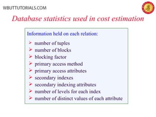 Database statistics used in cost estimation
Information held on each relation:
 number of tuples
 number of blocks
 blocking factor
 primary access method
 primary access attributes
 secondary indexes
 secondary indexing attributes
 number of levels for each index
 number of distinct values of each attribute
 