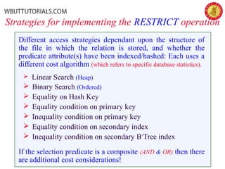 Strategies for implementing the RESTRICT operation
Different access strategies dependant upon the structure of
the file in which the relation is stored, and whether the
predicate attribute(s) have been indexed/hashed: Each uses a
different cost algorithm (which refers to specific database statistics).
 Linear Search (Heap)
 Binary Search (Ordered)
 Equality on Hash Key
 Equality condition on primary key
 Inequality condition on primary key
 Equality condition on secondary index
 Inequality condition on secondary B+
Tree index
If the selection predicate is a composite (AND & OR) then there
are additional cost considerations!
 