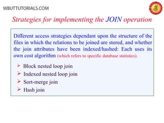Strategies for implementing the JOIN operation
Different access strategies dependant upon the structure of the
files in which the relations to be joined are stored, and whether
the join attributes have been indexed/hashed: Each uses its
own cost algorithm (which refers to specific database statistics).
 Block nested loop join
 Indexed nested loop join
 Sort-merge join
 Hash join
 